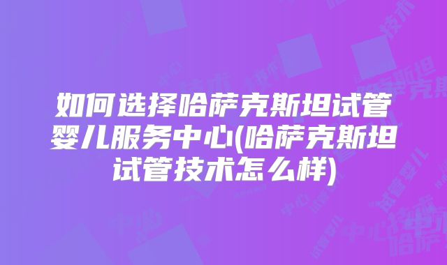 如何选择哈萨克斯坦试管婴儿服务中心(哈萨克斯坦试管技术怎么样)