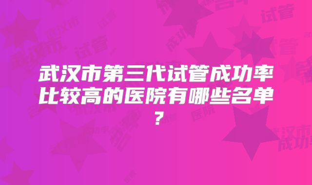 武汉市第三代试管成功率比较高的医院有哪些名单？