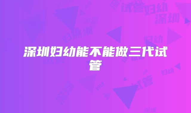 深圳妇幼能不能做三代试管