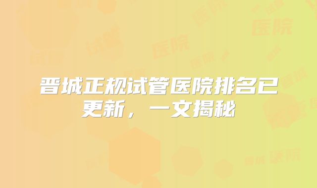晋城正规试管医院排名已更新，一文揭秘