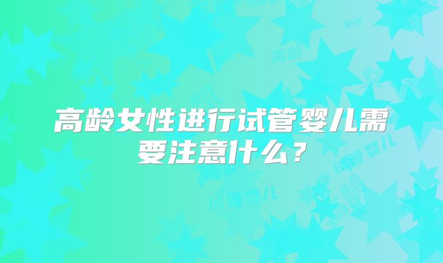 高龄女性进行试管婴儿需要注意什么?