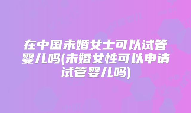 在中国未婚女士可以试管婴儿吗(未婚女性可以申请试管婴儿吗)