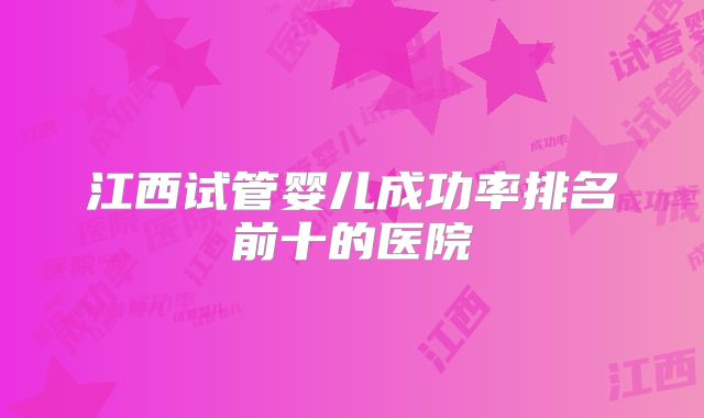 江西试管婴儿成功率排名前十的医院