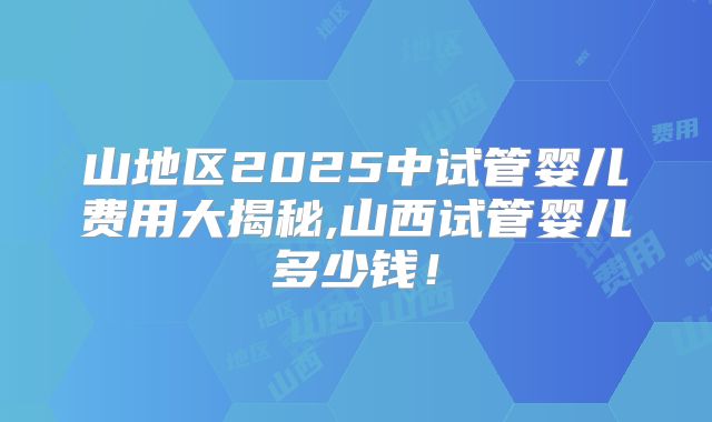 山地区2025中试管婴儿费用大揭秘,山西试管婴儿多少钱！