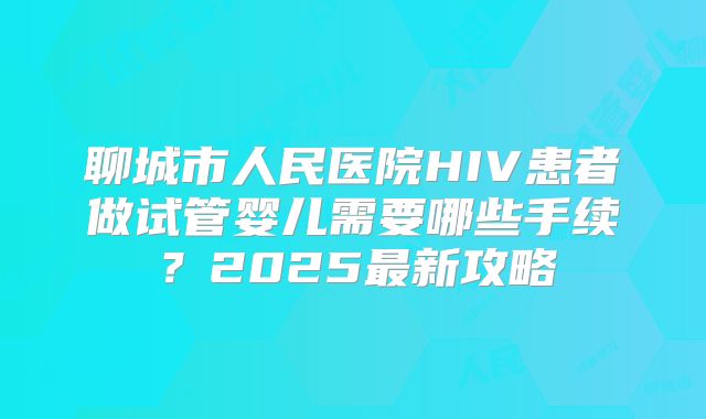 聊城市人民医院HIV患者做试管婴儿需要哪些手续？2025最新攻略
