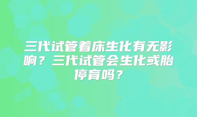 三代试管着床生化有无影响?三代试管会生化或胎停育吗?