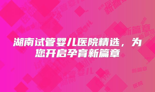 湖南试管婴儿医院精选，为您开启孕育新篇章