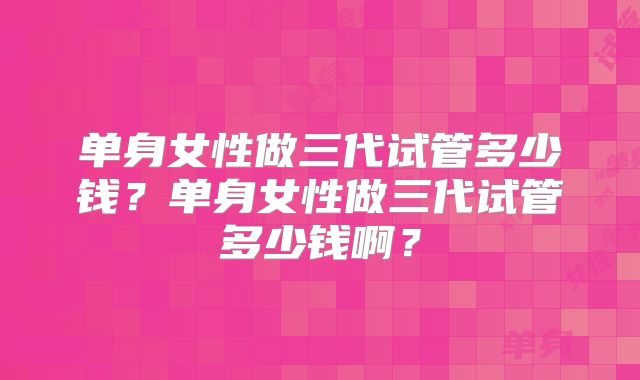 单身女性做三代试管多少钱?单身女性做三代试管多少钱啊?