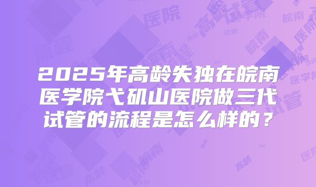 2025年高龄失独在皖南医学院弋矶山医院做三代试管的流程是怎么样的?