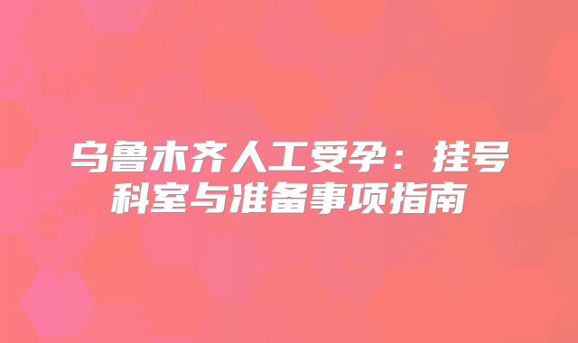 乌鲁木齐人工受孕:挂号科室与准备事项指南