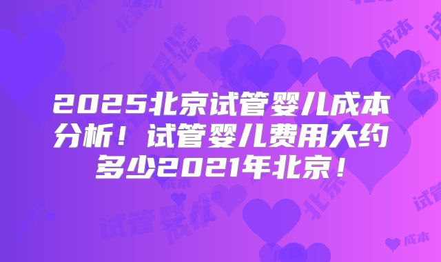 2025北京试管婴儿成本分析！试管婴儿费用大约多少2021年北京！