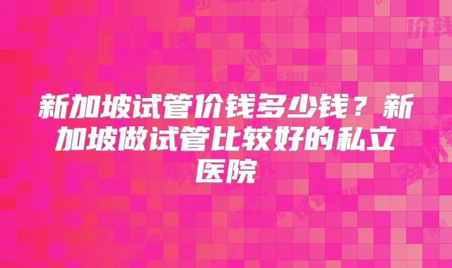 新加坡试管价钱多少钱？新加坡做试管比较好的私立医院