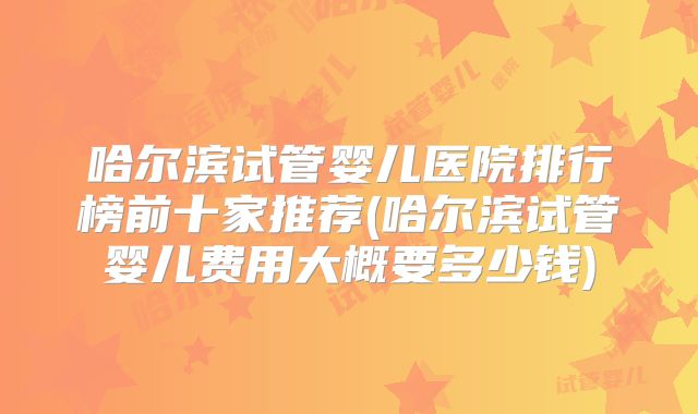 哈尔滨试管婴儿医院排行榜前十家推荐(哈尔滨试管婴儿费用大概要多少钱)