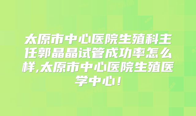 太原市中心医院生殖科主任郭晶晶试管成功率怎么样,太原市中心医院生殖医学中心！