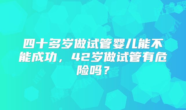 四十多岁做试管婴儿能不能成功，42岁做试管有危险吗？