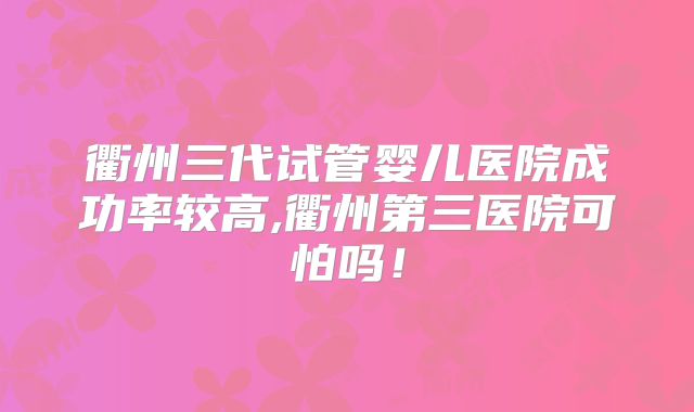 衢州三代试管婴儿医院成功率较高,衢州第三医院可怕吗!