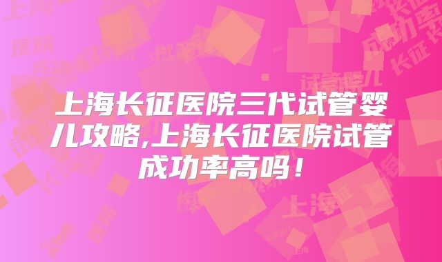 上海长征医院三代试管婴儿攻略,上海长征医院试管成功率高吗!