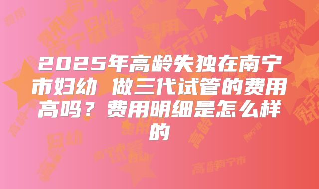 2025年高龄失独在南宁市妇幼 做三代试管的费用高吗?费用明细是怎么样的