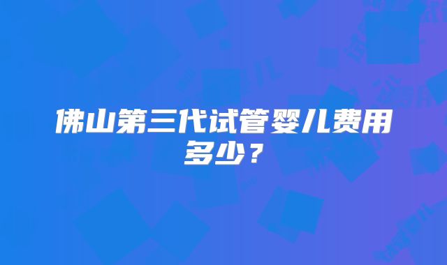 佛山第三代试管婴儿费用多少?