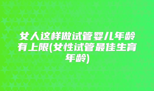 女人这样做试管婴儿年龄有上限(女性试管最佳生育年龄)