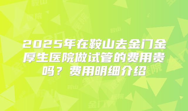2025年在鞍山去金门金厚生医院做试管的费用贵吗?费用明细介绍