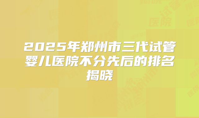 2025年郑州市三代试管婴儿医院不分先后的排名揭晓