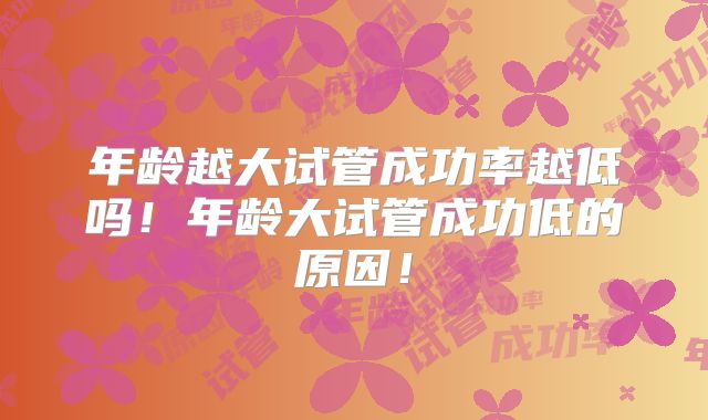 年龄越大试管成功率越低吗!年龄大试管成功低的原因!
