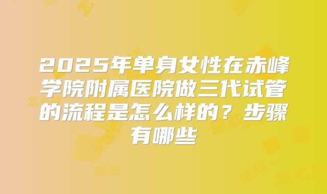 2025年单身女性在赤峰学院附属医院做三代试管的流程是怎么样的？步骤有哪些