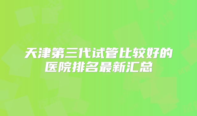 天津第三代试管比较好的医院排名最新汇总