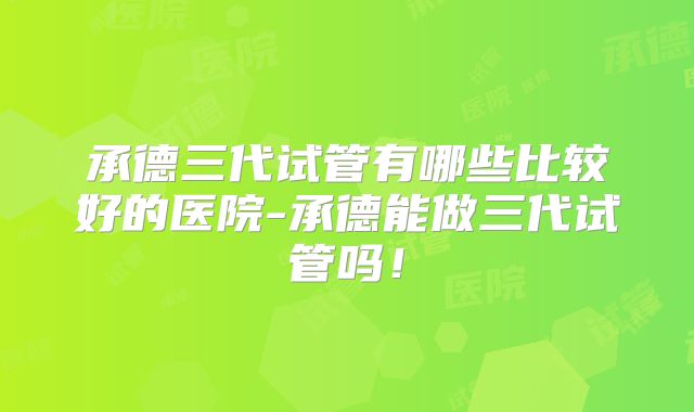承德三代试管有哪些比较好的医院-承德能做三代试管吗！