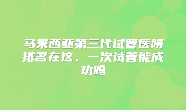 马来西亚第三代试管医院排名在这,一次试管能成功吗