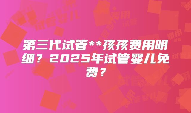 第三代试管**孩孩费用明细?2025年试管婴儿免费?