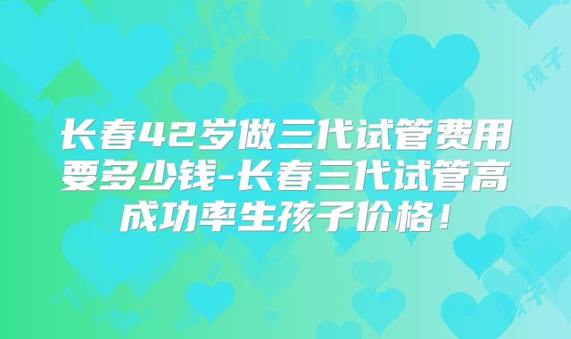 长春42岁做三代试管费用要多少钱-长春三代试管高成功率生孩子价格!