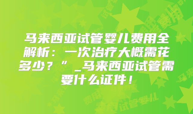 马来西亚试管婴儿费用全解析:一次治疗大概需花多少?”_马来西亚试管需要什么证件!