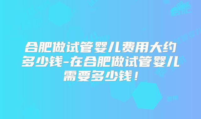 合肥做试管婴儿费用大约多少钱-在合肥做试管婴儿需要多少钱！