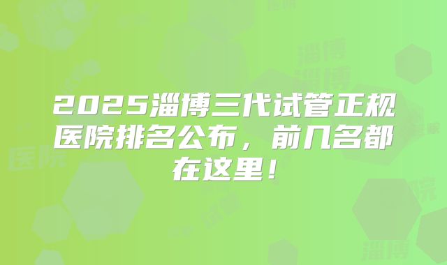 2025淄博三代试管正规医院排名公布,前几名都在这里!