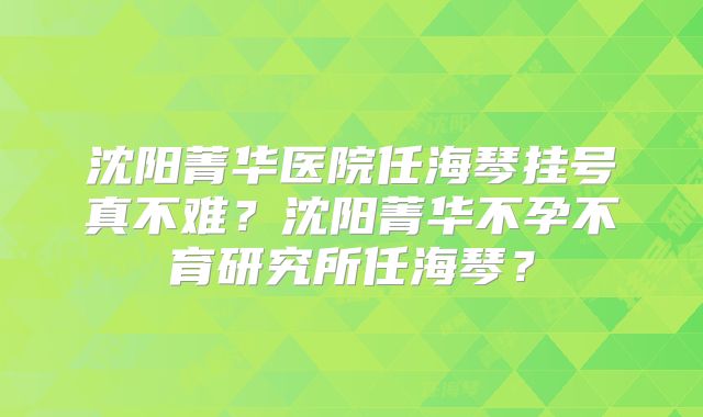 沈阳菁华医院任海琴挂号真不难？沈阳菁华不孕不育研究所任海琴？