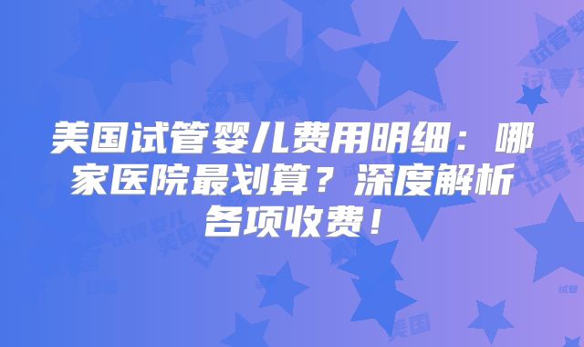 美国试管婴儿费用明细：哪家医院最划算？深度解析各项收费！
