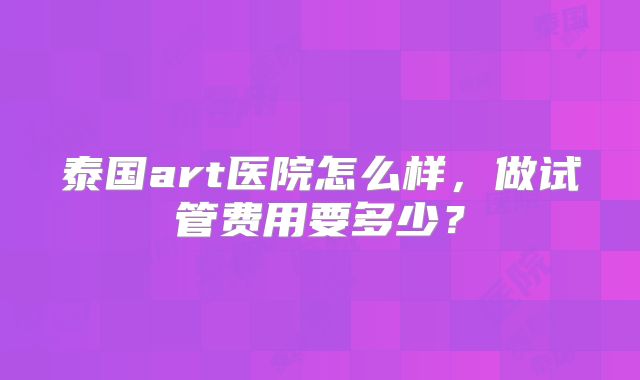 泰国art医院怎么样,做试管费用要多少?
