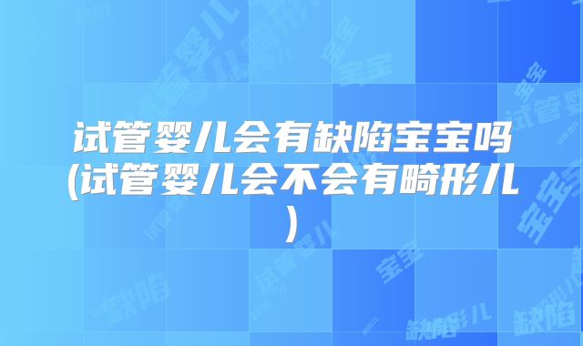 试管婴儿会有缺陷宝宝吗(试管婴儿会不会有畸形儿)