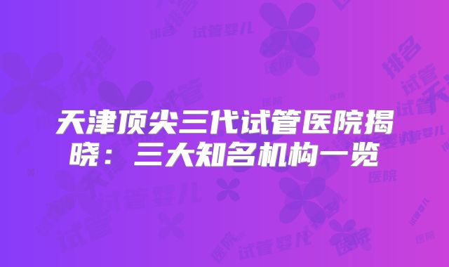 天津顶尖三代试管医院揭晓：三大知名机构一览