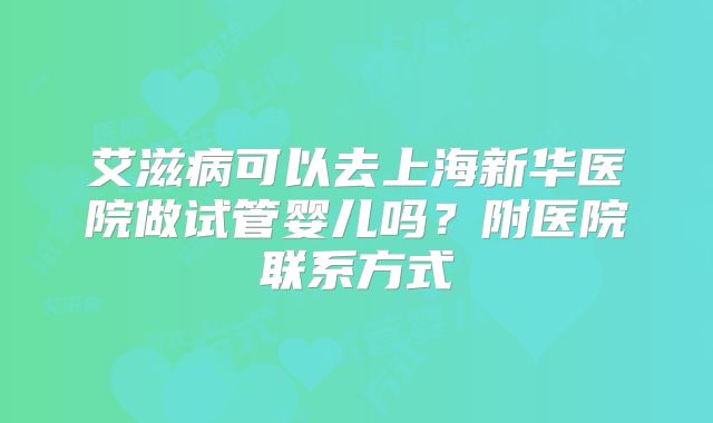 艾滋病可以去上海新华医院做试管婴儿吗?附医院联系方式