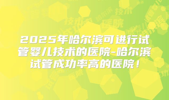 2025年哈尔滨可进行试管婴儿技术的医院-哈尔滨试管成功率高的医院！