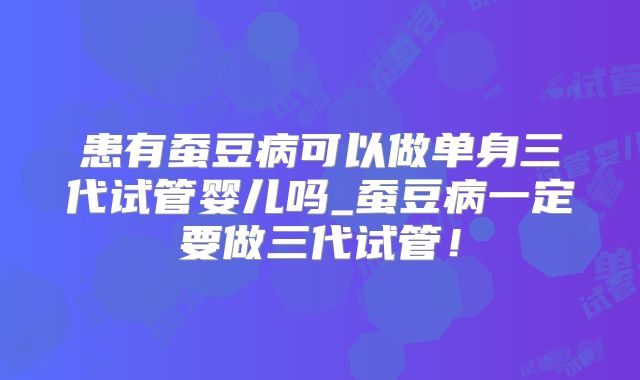 患有蚕豆病可以做单身三代试管婴儿吗_蚕豆病一定要做三代试管!