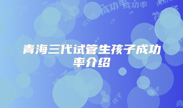 青海三代试管生孩子成功率介绍