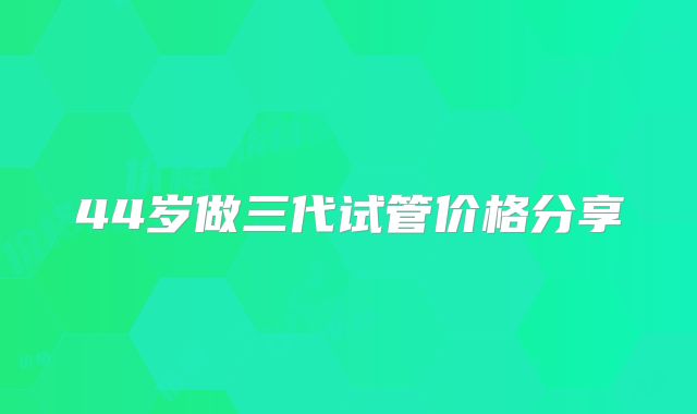 44岁做三代试管价格分享