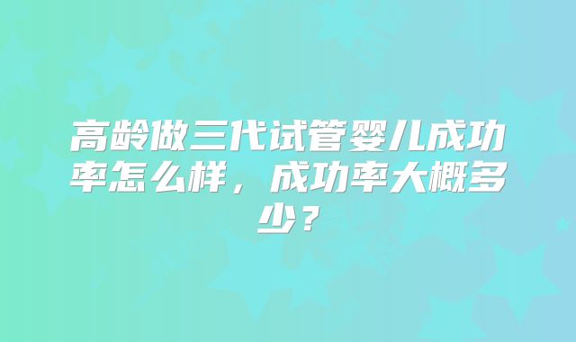 高龄做三代试管婴儿成功率怎么样,成功率大概多少?