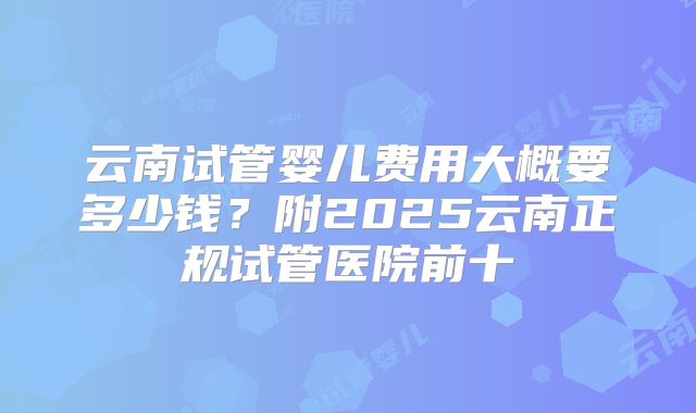云南试管婴儿费用大概要多少钱？附2025云南正规试管医院前十