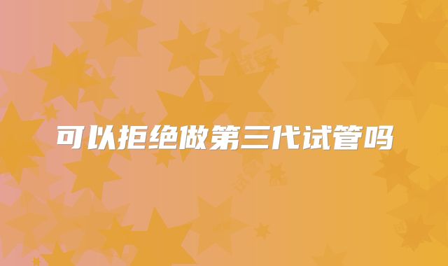 可以拒绝做第三代试管吗