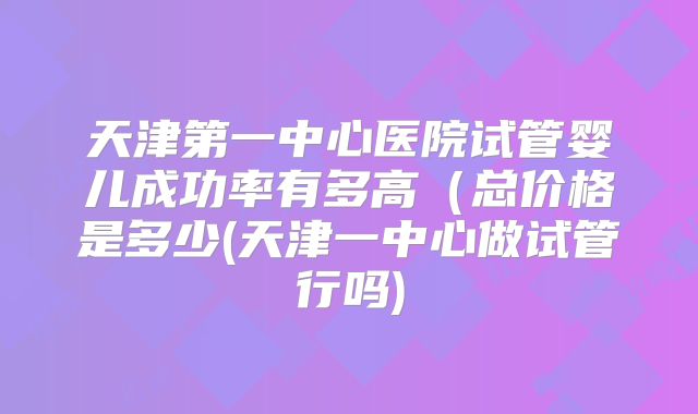 天津第一中心医院试管婴儿成功率有多高（总价格是多少(天津一中心做试管行吗)